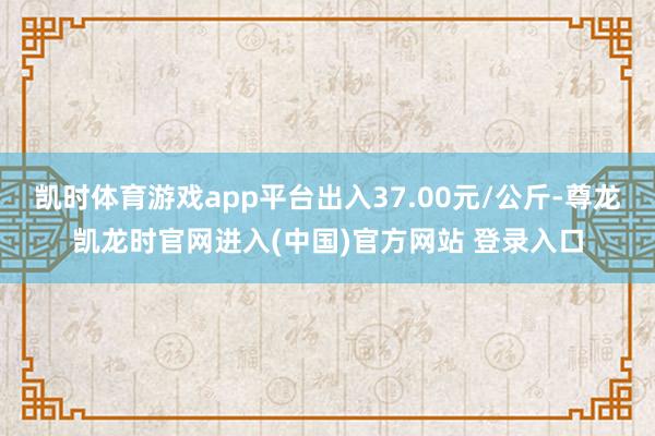 凯时体育游戏app平台出入37.00元/公斤-尊龙凯龙时官网进入(中国)官方网站 登录入口