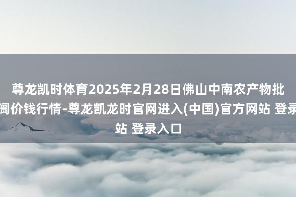 尊龙凯时体育2025年2月28日佛山中南农产物批发阛阓价钱行情-尊龙凯龙时官网进入(中国)官方网站 登录入口