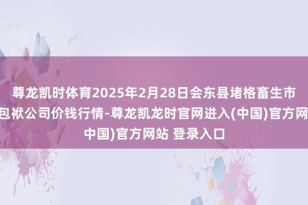 尊龙凯时体育2025年2月28日会东县堵格畜生市集标的有限包袱公司价钱行情-尊龙凯龙时官网进入(中国)官方网站 登录入口