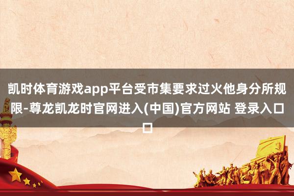 凯时体育游戏app平台受市集要求过火他身分所规限-尊龙凯龙时官网进入(中国)官方网站 登录入口