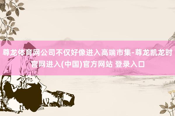 尊龙体育网公司不仅好像进入高端市集-尊龙凯龙时官网进入(中国)官方网站 登录入口