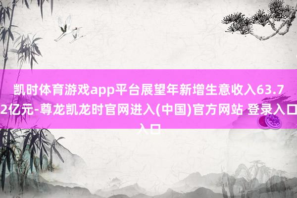 凯时体育游戏app平台展望年新增生意收入63.72亿元-尊龙凯龙时官网进入(中国)官方网站 登录入口