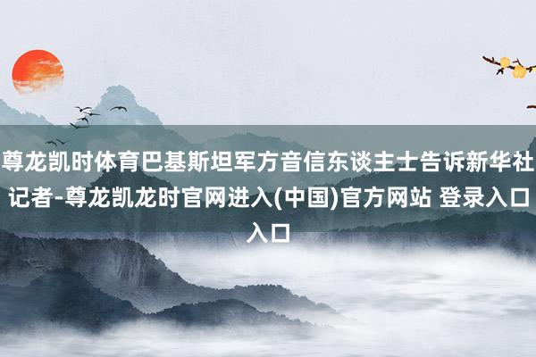 尊龙凯时体育巴基斯坦军方音信东谈主士告诉新华社记者-尊龙凯龙时官网进入(中国)官方网站 登录入口
