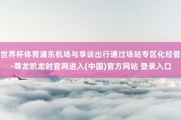 世界杯体育浦东机场与享谈出行通过场站专区化经管-尊龙凯龙时官网进入(中国)官方网站 登录入口