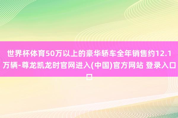 世界杯体育50万以上的豪华轿车全年销售约12.1万辆-尊龙凯龙时官网进入(中国)官方网站 登录入口