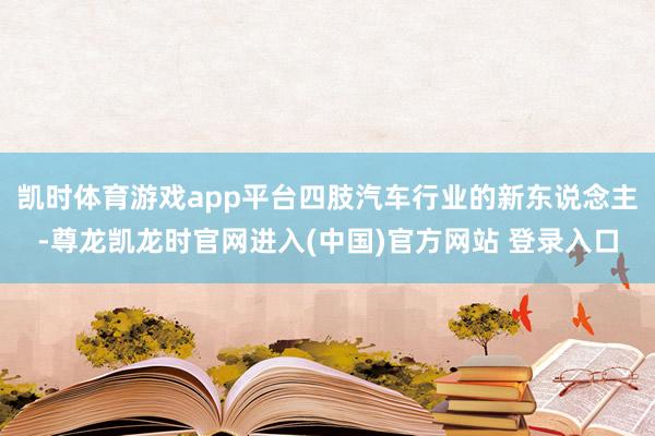 凯时体育游戏app平台四肢汽车行业的新东说念主-尊龙凯龙时官网进入(中国)官方网站 登录入口