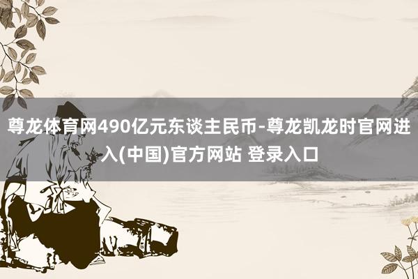 尊龙体育网490亿元东谈主民币-尊龙凯龙时官网进入(中国)官方网站 登录入口