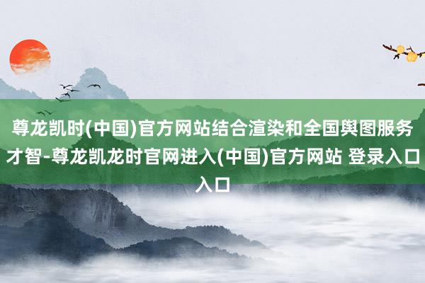 尊龙凯时(中国)官方网站结合渲染和全国舆图服务才智-尊龙凯龙时官网进入(中国)官方网站 登录入口
