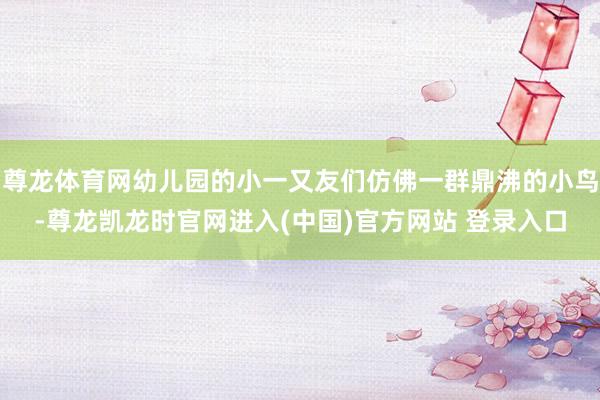尊龙体育网幼儿园的小一又友们仿佛一群鼎沸的小鸟-尊龙凯龙时官网进入(中国)官方网站 登录入口