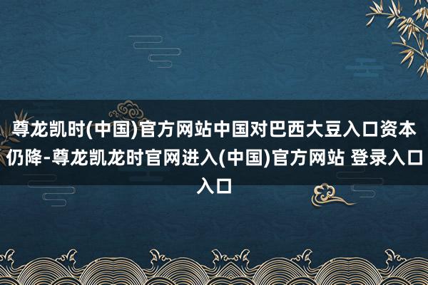 尊龙凯时(中国)官方网站中国对巴西大豆入口资本仍降-尊龙凯龙时官网进入(中国)官方网站 登录入口