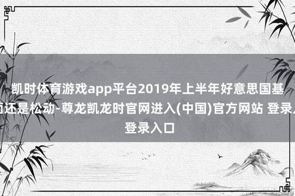 凯时体育游戏app平台2019年上半年好意思国基本面还是松动-尊龙凯龙时官网进入(中国)官方网站 登录入口