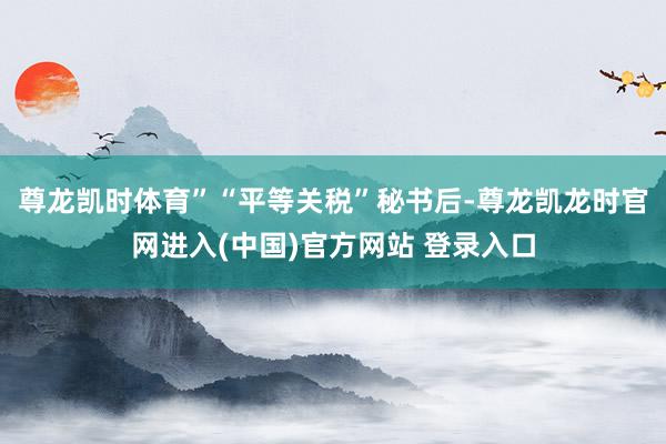 尊龙凯时体育”　　“平等关税”秘书后-尊龙凯龙时官网进入(中国)官方网站 登录入口