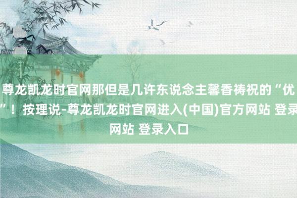 尊龙凯龙时官网那但是几许东说念主馨香祷祝的“优质股”！按理说-尊龙凯龙时官网进入(中国)官方网站 登录入口