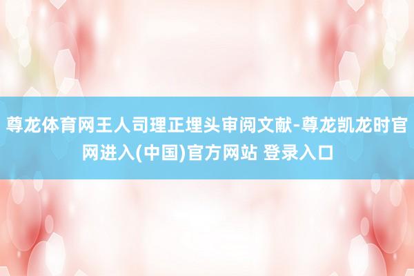 尊龙体育网王人司理正埋头审阅文献-尊龙凯龙时官网进入(中国)官方网站 登录入口