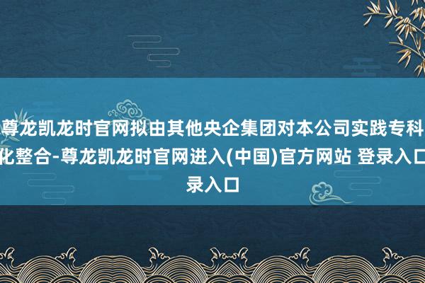 尊龙凯龙时官网拟由其他央企集团对本公司实践专科化整合-尊龙凯龙时官网进入(中国)官方网站 登录入口