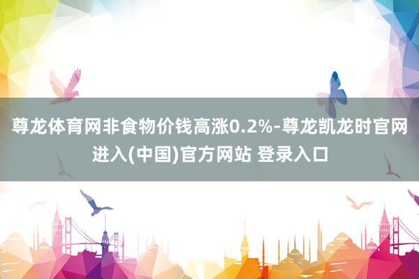 尊龙体育网非食物价钱高涨0.2%-尊龙凯龙时官网进入(中国)官方网站 登录入口