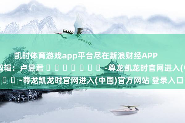 凯时体育游戏app平台尽在新浪财经APP            						包袱剪辑：卢昱君 							-尊龙凯龙时官网进入(中国)官方网站 登录入口