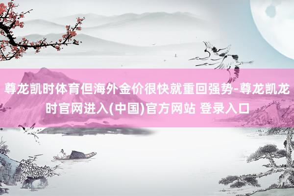 尊龙凯时体育但海外金价很快就重回强势-尊龙凯龙时官网进入(中国)官方网站 登录入口