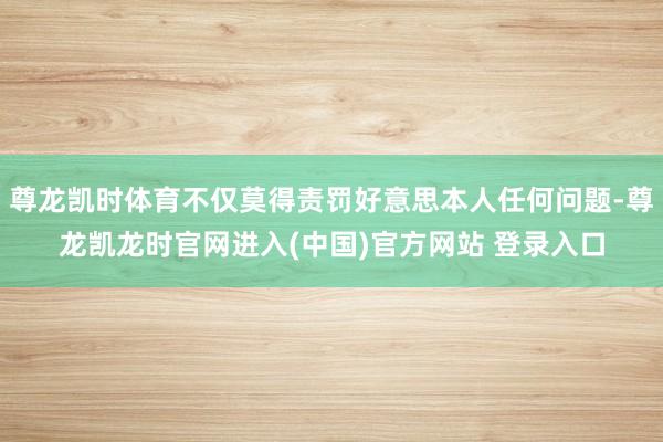 尊龙凯时体育不仅莫得责罚好意思本人任何问题-尊龙凯龙时官网进入(中国)官方网站 登录入口