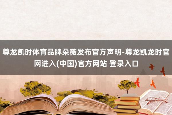 尊龙凯时体育品牌朵薇发布官方声明-尊龙凯龙时官网进入(中国)官方网站 登录入口