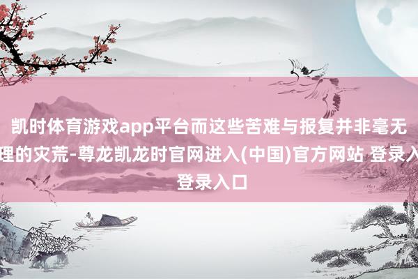 凯时体育游戏app平台而这些苦难与报复并非毫无真理的灾荒-尊龙凯龙时官网进入(中国)官方网站 登录入口