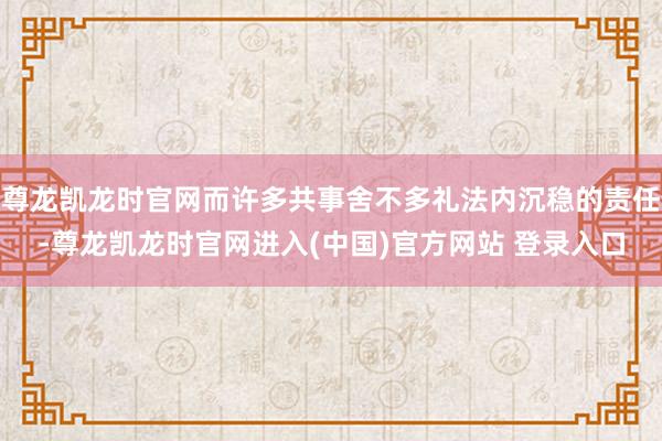 尊龙凯龙时官网而许多共事舍不多礼法内沉稳的责任-尊龙凯龙时官网进入(中国)官方网站 登录入口