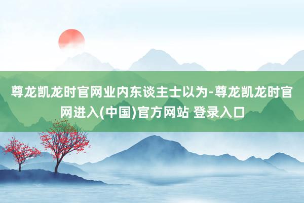 尊龙凯龙时官网　　业内东谈主士以为-尊龙凯龙时官网进入(中国)官方网站 登录入口
