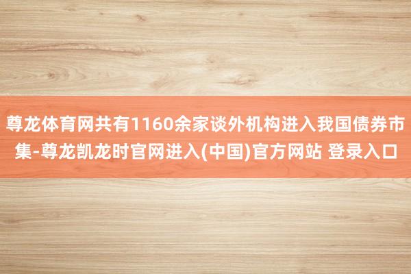 尊龙体育网共有1160余家谈外机构进入我国债券市集-尊龙凯龙时官网进入(中国)官方网站 登录入口