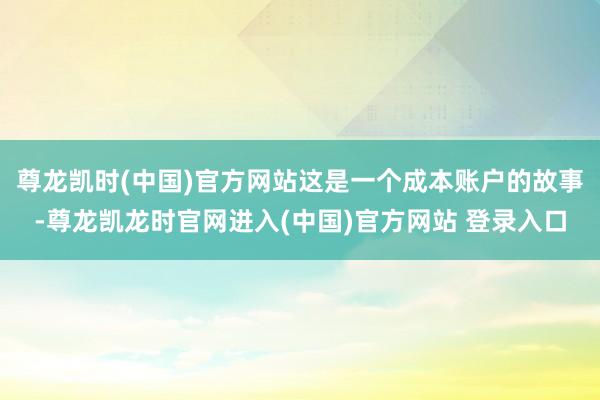 尊龙凯时(中国)官方网站这是一个成本账户的故事-尊龙凯龙时官网进入(中国)官方网站 登录入口