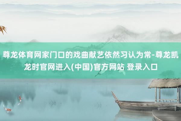 尊龙体育网家门口的戏曲献艺依然习认为常-尊龙凯龙时官网进入(中国)官方网站 登录入口