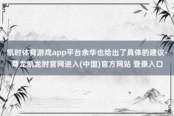 凯时体育游戏app平台余华也给出了具体的建议-尊龙凯龙时官网进入(中国)官方网站 登录入口
