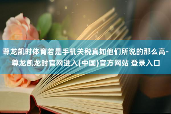 尊龙凯时体育若是手机关税真如他们所说的那么高-尊龙凯龙时官网进入(中国)官方网站 登录入口