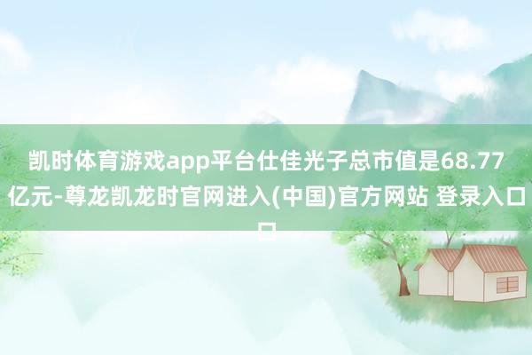 凯时体育游戏app平台仕佳光子总市值是68.77亿元-尊龙凯龙时官网进入(中国)官方网站 登录入口