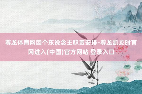 尊龙体育网　　因个东说念主职责安排-尊龙凯龙时官网进入(中国)官方网站 登录入口