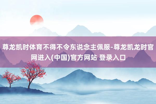 尊龙凯时体育不得不令东说念主佩服-尊龙凯龙时官网进入(中国)官方网站 登录入口