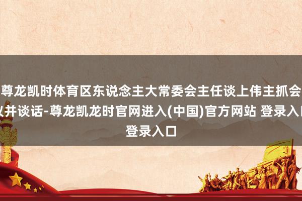 尊龙凯时体育区东说念主大常委会主任谈上伟主抓会议并谈话-尊龙凯龙时官网进入(中国)官方网站 登录入口