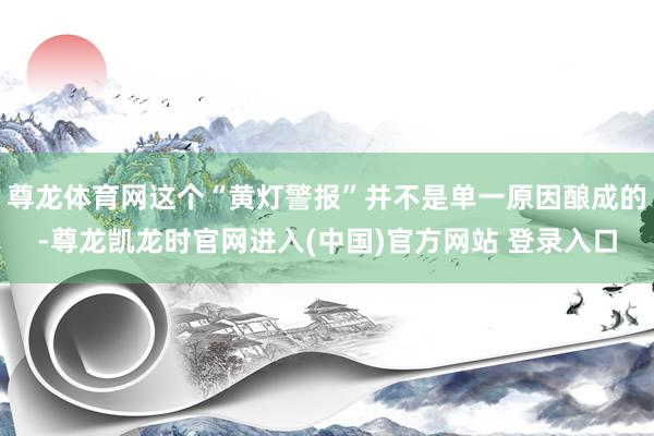 尊龙体育网这个“黄灯警报”并不是单一原因酿成的-尊龙凯龙时官网进入(中国)官方网站 登录入口