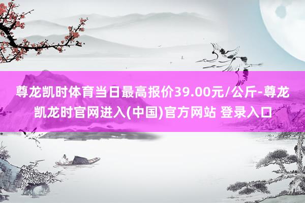尊龙凯时体育当日最高报价39.00元/公斤-尊龙凯龙时官网进入(中国)官方网站 登录入口