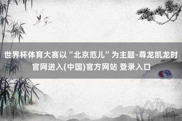世界杯体育大赛以“北京范儿”为主题-尊龙凯龙时官网进入(中国)官方网站 登录入口