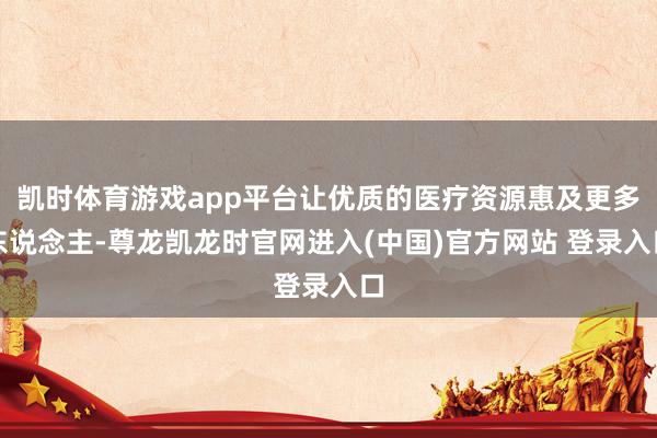 凯时体育游戏app平台让优质的医疗资源惠及更多东说念主-尊龙凯龙时官网进入(中国)官方网站 登录入口