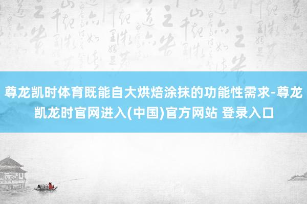 尊龙凯时体育既能自大烘焙涂抹的功能性需求-尊龙凯龙时官网进入(中国)官方网站 登录入口
