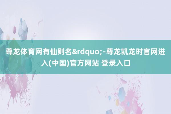 尊龙体育网有仙则名&rdquo;-尊龙凯龙时官网进入(中国)官方网站 登录入口
