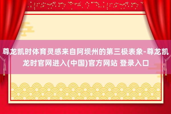 尊龙凯时体育灵感来自阿坝州的第三极表象-尊龙凯龙时官网进入(中国)官方网站 登录入口