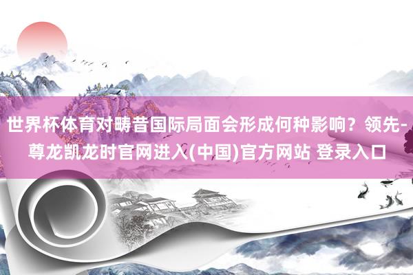 世界杯体育对畴昔国际局面会形成何种影响？领先-尊龙凯龙时官网进入(中国)官方网站 登录入口