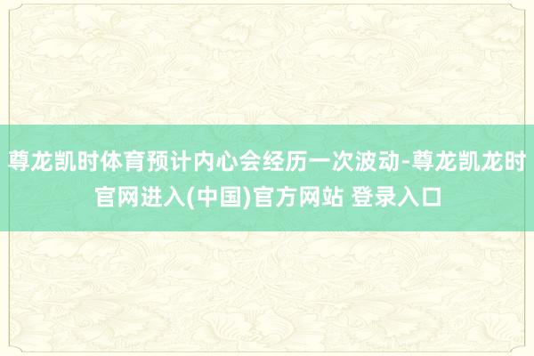 尊龙凯时体育预计内心会经历一次波动-尊龙凯龙时官网进入(中国)官方网站 登录入口