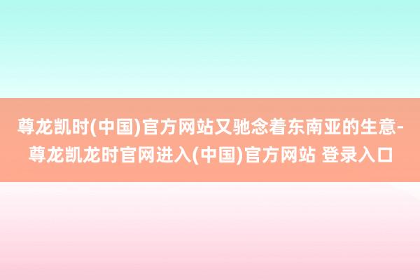 尊龙凯时(中国)官方网站又驰念着东南亚的生意-尊龙凯龙时官网进入(中国)官方网站 登录入口
