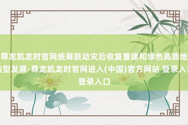 尊龙凯龙时官网统筹鼓动灾后收复重建和绿色高质地转型发展-尊龙凯龙时官网进入(中国)官方网站 登录入口
