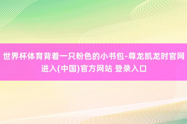 世界杯体育背着一只粉色的小书包-尊龙凯龙时官网进入(中国)官方网站 登录入口