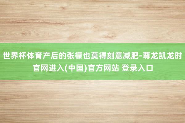 世界杯体育产后的张檬也莫得刻意减肥-尊龙凯龙时官网进入(中国)官方网站 登录入口