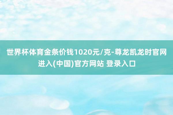 世界杯体育金条价钱1020元/克-尊龙凯龙时官网进入(中国)官方网站 登录入口
